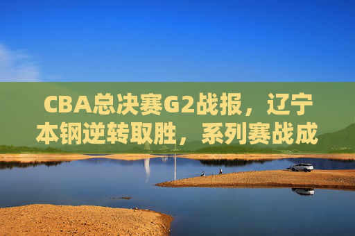 CBA总决赛G2战报,辽宁本钢逆转取胜,系列赛战成1-1平,辽宁本钢逆转胜G2,总决赛系列赛战成1-1平