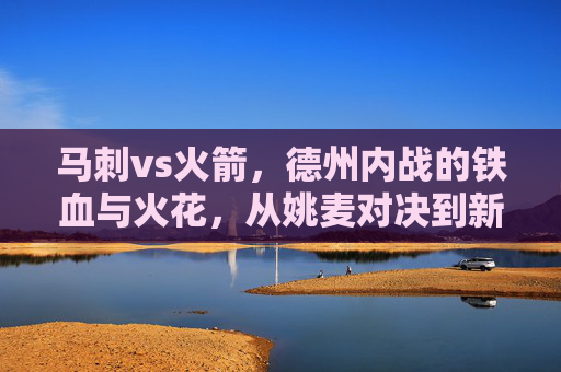 马刺vs火箭,德州内战的铁血与火花,从姚麦对决到新时代的传承,德州内战,从姚麦铁血火花到新时代对决