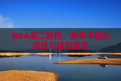 NBA第二阶段,赛季半程的鏖战与格局重塑