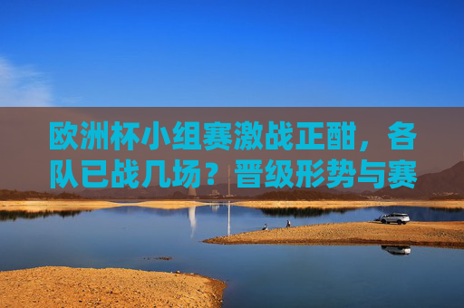 欧洲杯小组赛激战正酣，各队已战几场？晋级形势与赛程全解析，欧洲杯小组赛激战，已战场次、晋级形势与赛程全解析