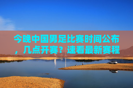 今晚中国男足比赛时间公布，几点开赛？速看最新赛程与观赛指南，今晚中国男足比赛时间公布！速看最新赛程与观赛指南