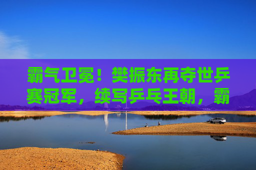 霸气卫冕!樊振东再夺世乒赛冠军,续写乒乓王朝,霸气卫冕!樊振东再夺世乒赛冠军续写乒乓王朝