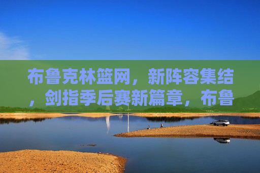 布鲁克林篮网，新阵容集结，剑指季后赛新篇章，布鲁克林篮网新阵集结，剑指季后赛新篇