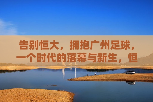 告别恒大,拥抱广州足球,一个时代的落幕与新生,恒大落幕,广州足球新生