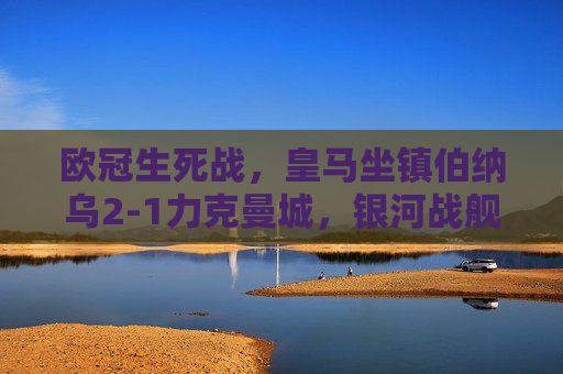 欧冠生死战，皇马坐镇伯纳乌2-1力克曼城，银河战舰占晋级先机，欧冠生死战皇马主场2-1力克曼城占晋级先机