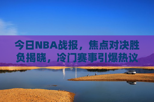 今日NBA战报，焦点对决胜负揭晓，冷门赛事引爆热议，今日NBA战报，焦点对决胜负揭晓，冷门赛事引爆热议