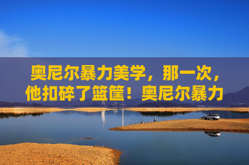 奥尼尔暴力美学，那一次，他扣碎了篮筐！奥尼尔暴力美学，扣碎篮筐的震撼瞬间