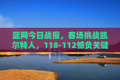 篮网今日战报，客场挑战凯尔特人，118-112憾负关键战失手，篮网客场118-112憾负凯尔特人 关键战失手