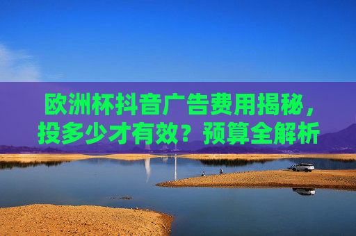 欧洲杯抖音广告费用揭秘,投多少才有效?预算全解析,欧洲杯抖音广告费用全解析,投多少才有效?