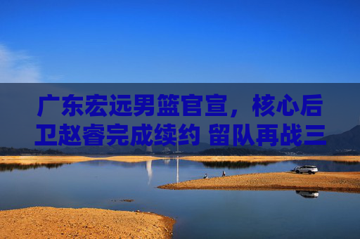 广东宏远男篮官宣,核心后卫赵睿完成续约 留队再战三个赛季,广东宏远男篮官宣核心后卫赵睿续约 留队再战三个赛季