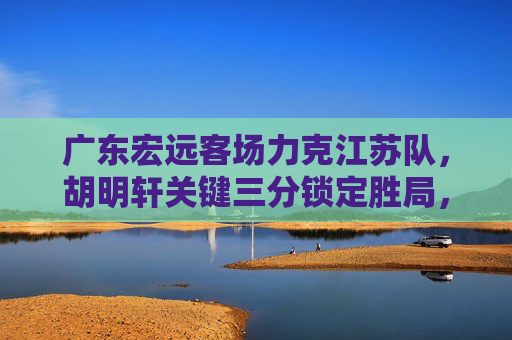 广东宏远客场力克江苏队，胡明轩关键三分锁定胜局，胡明轩关键三分定乾坤，广东宏远客场力克江苏队