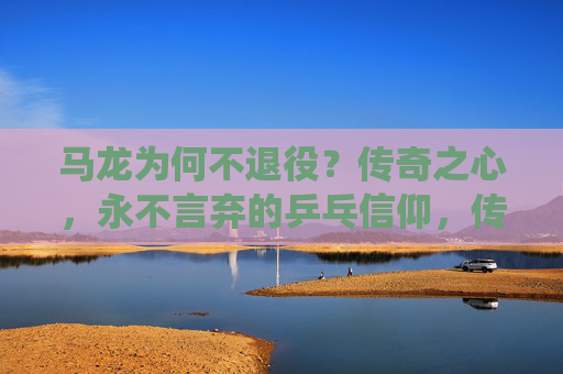 马龙为何不退役？传奇之心，永不言弃的乒乓信仰，传奇之心，乒乓信仰，马龙永不言弃