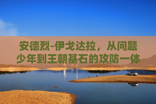 安德烈-伊戈达拉，从问题少年到王朝基石的攻防一体传奇，伊戈达拉，从问题少年到王朝基石的攻防一体传奇