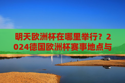 明天欧洲杯在哪里举行?2024德国欧洲杯赛事地点与赛程前瞻,2024德国欧洲杯明天赛事地点与赛程前瞻