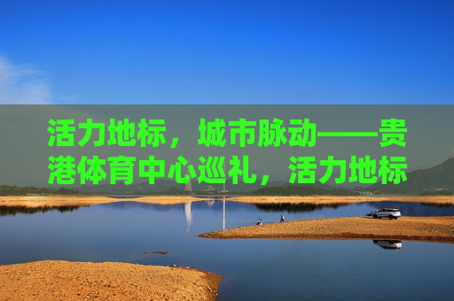 活力地标，城市脉动——贵港体育中心巡礼，活力地标·城市脉动，贵港体育中心巡礼