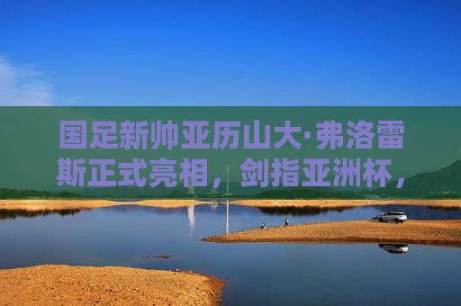 国足新帅亚历山大·弗洛雷斯正式亮相,剑指亚洲杯,重塑球队信心,国足新帅弗洛雷斯正式亮相 剑指亚洲杯重塑信心