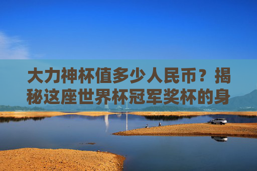 大力神杯值多少人民币？揭秘这座世界杯冠军奖杯的身价之谜，大力神杯值多少人民币？揭秘世界杯冠军奖杯身价之谜