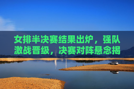 女排半决赛结果出炉,强队激战晋级,决赛对阵悬念揭晓,女排半决赛结果出炉,强队激战晋级,决赛对阵悬念揭晓