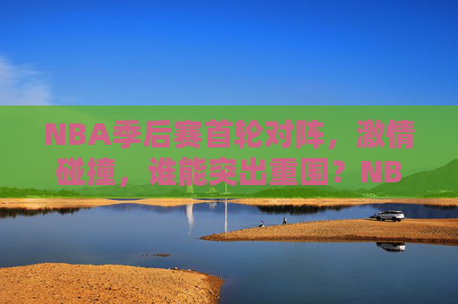 NBA季后赛首轮对阵，激情碰撞，谁能突出重围？NBA季后赛首轮，激情碰撞，谁能突出重围？