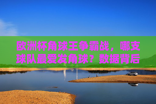 欧洲杯角球王争霸战，哪支球队最爱发角球？数据背后的战术密码，欧洲杯角球王争霸战，最爱发球球队的数据战术密码