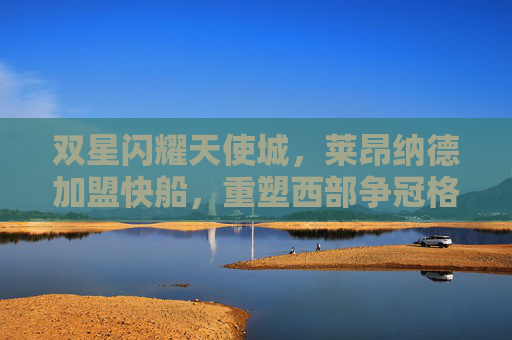 双星闪耀天使城，莱昂纳德加盟快船，重塑西部争冠格局，双星闪耀天使城！莱昂纳德加盟快船重塑西部争冠格局