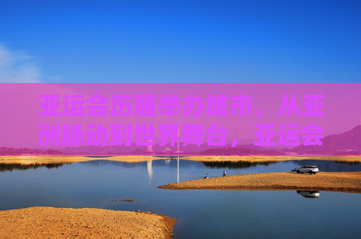 亚运会历届举办城市，从亚洲脉动到世界舞台，亚运会历届举办城市，从亚洲脉动到世界舞台