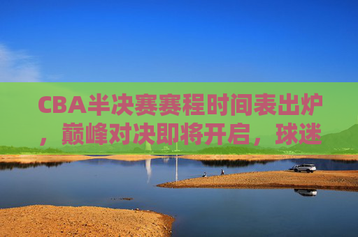 CBA半决赛赛程时间表出炉，巅峰对决即将开启，球迷速来围观！CBA半决赛赛程出炉，巅峰对决开启！球迷速围观！
