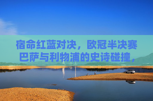宿命红蓝对决，欧冠半决赛巴萨与利物浦的史诗碰撞，宿命红蓝对决，巴萨利物浦欧冠半决赛史诗碰撞
