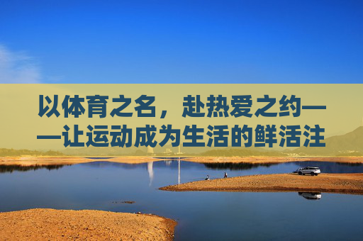以体育之名，赴热爱之约——让运动成为生活的鲜活注脚，体育之名，热爱之约，运动鲜活生活
