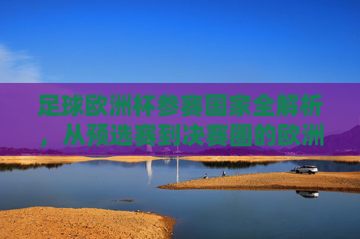 足球欧洲杯参赛国家全解析，从预选赛到决赛圈的欧洲足球盛宴，欧洲杯参赛国家全解析，从预选赛到决赛圈的足球盛宴