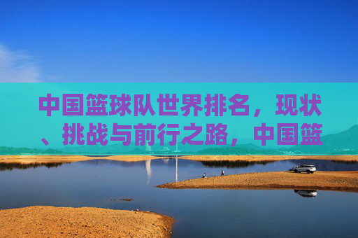 中国篮球队世界排名，现状、挑战与前行之路，中国篮球队世界排名，现状、挑战与前行之路