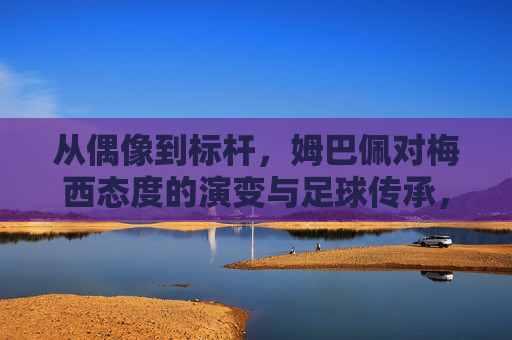 从偶像到标杆，姆巴佩对梅西态度的演变与足球传承，从偶像到标杆，姆巴佩对梅西态度的演变与足球传承