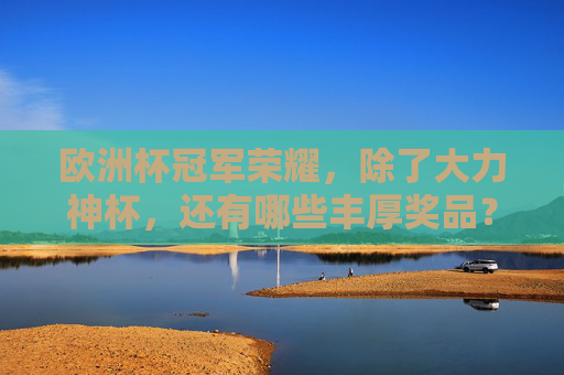 欧洲杯冠军荣耀，除了大力神杯，还有哪些丰厚奖品？欧洲杯冠军荣耀，大力神杯之外的丰厚奖品