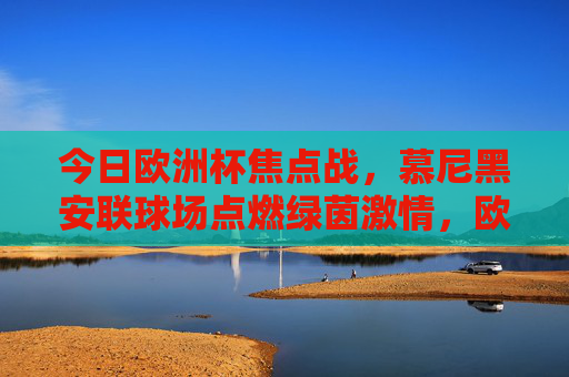 今日欧洲杯焦点战，慕尼黑安联球场点燃绿茵激情，欧洲杯焦点战，慕尼黑安联球场点燃绿茵激情