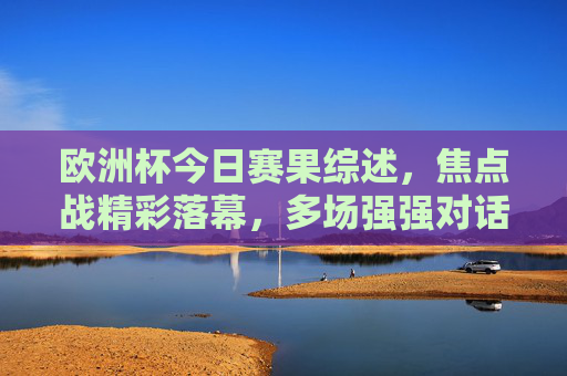 欧洲杯今日赛果综述，焦点战精彩落幕，多场强强对话引爆悬念，欧洲杯今日综述，焦点战强强对话落幕引爆悬念