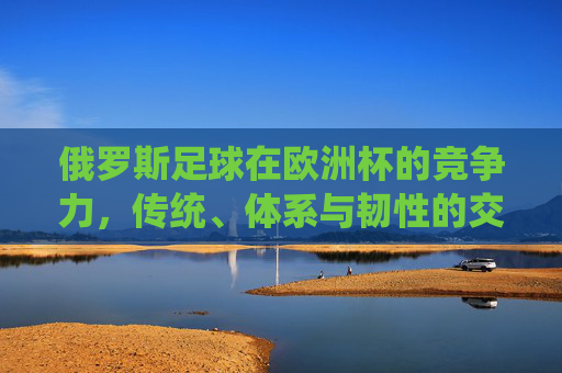 俄罗斯足球在欧洲杯的竞争力,传统、体系与韧性的交织,俄罗斯足球欧洲杯竞争力,传统、体系与韧性的交织
