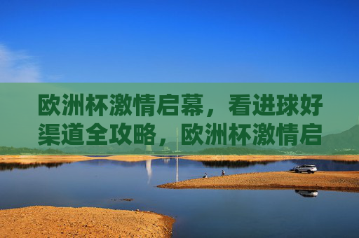 欧洲杯激情启幕，看进球好渠道全攻略，欧洲杯激情启幕，看进球好渠道全攻略