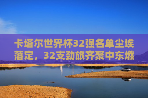 卡塔尔世界杯32强名单尘埃落定,32支劲旅齐聚中东燃情备战,卡塔尔世界杯32强名单落定 劲旅中东燃情备战