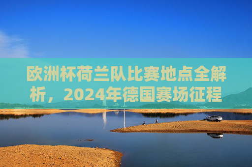 欧洲杯荷兰队比赛地点全解析,2024年德国赛场征程,2024德国欧洲杯荷兰队比赛地点全解析