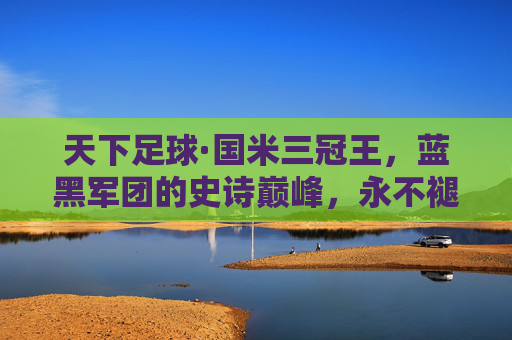 天下足球·国米三冠王,蓝黑军团的史诗巅峰,永不褪色的传奇,国米三冠王,蓝黑军团的史诗巅峰传奇