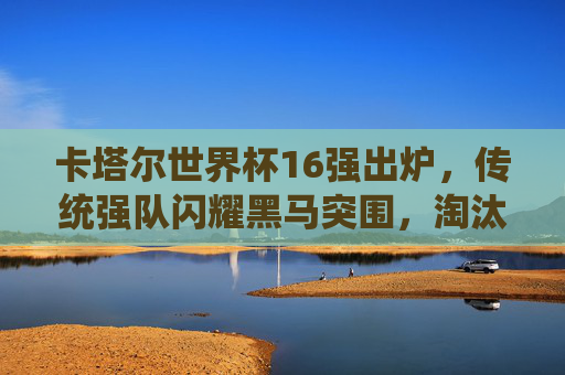 卡塔尔世界杯16强出炉，传统强队闪耀黑马突围，淘汰赛悬念拉满，卡塔尔世界杯16强出炉，传统强队闪耀黑马突围，淘汰赛悬念拉满