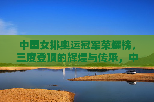 中国女排奥运冠军荣耀榜,三度登顶的辉煌与传承,中国女排奥运三度登顶,荣耀榜上的辉煌与传承