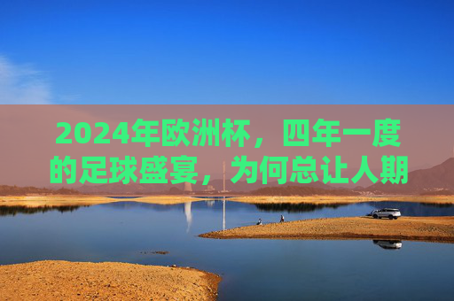 2024年欧洲杯,四年一度的足球盛宴,为何总让人期待?2024欧洲杯,四年一度的足球盛宴,为何总让人期待?