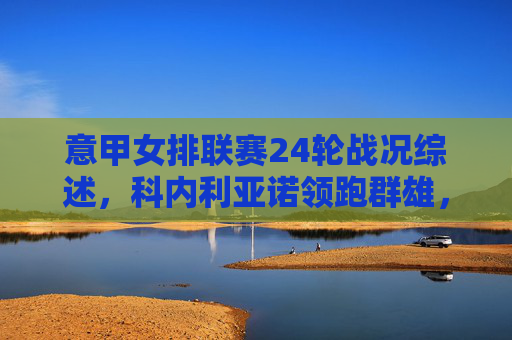 意甲女排联赛24轮战况综述，科内利亚诺领跑群雄，争冠格局悬念依旧，意甲女排24轮综述，科内利亚诺领跑，争冠格局悬念依旧