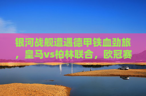 银河战舰遭遇德甲铁血劲旅，皇马vs柏林联合，欧冠赛场上的风格碰撞，银河战舰VS德甲铁血，欧冠赛场风格碰撞