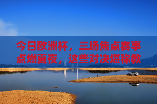 今日欧洲杯,三场焦点赛事点燃夏夜,这些对决堪称教科书级精彩!