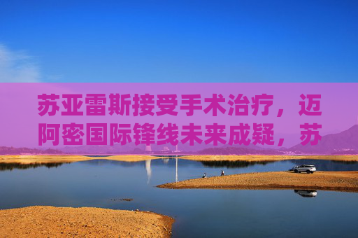 苏亚雷斯接受手术治疗,迈阿密国际锋线未来成疑,苏亚雷斯手术后迈阿密国际锋线未来成疑