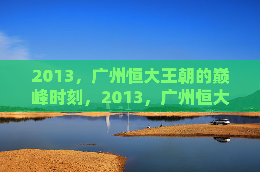 2013，广州恒大王朝的巅峰时刻，2013，广州恒大王朝的巅峰时刻