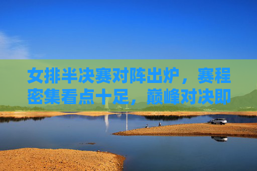 女排半决赛对阵出炉，赛程密集看点十足，巅峰对决即将上演，女排半决赛对阵出炉，赛程密集看点十足，巅峰对决上演
