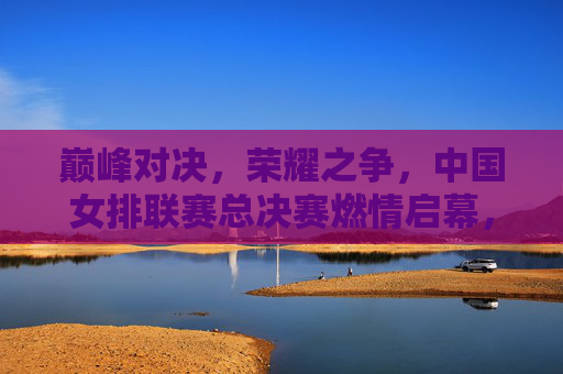 巅峰对决，荣耀之争，中国女排联赛总决赛燃情启幕，巅峰对决，荣耀之争，中国女排联赛总决赛燃情启幕
